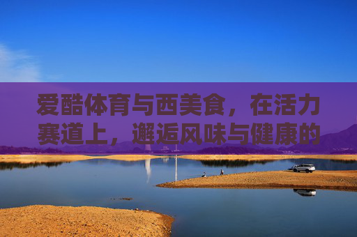爱酷体育与西美食,在活力赛道上,邂逅风味与健康的共鸣,爱酷体育与西美食,活力赛道上的风味健康共鸣 爱酷体育与西美食,在活力赛道上,邂逅风味与健康的共鸣,爱酷体育与西美食,活力赛道上的风味健康共鸣
