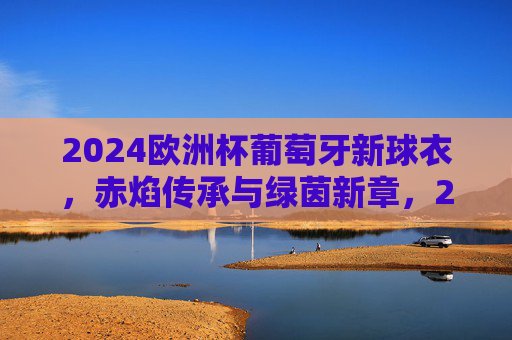 2024欧洲杯葡萄牙新球衣,赤焰传承与绿茵新章,2024欧洲杯葡萄牙新球衣,赤焰传承绿茵新章 2024欧洲杯葡萄牙新球衣,赤焰传承与绿茵新章,2024欧洲杯葡萄牙新球衣,赤焰传承绿茵新章
