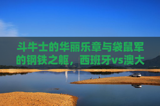 斗牛士的华丽乐章与袋鼠军的钢铁之躯，西班牙vs澳大利亚的足球交响，斗牛士华丽乐章VS袋鼠军钢铁之躯，足球交响