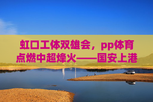 虹口工体双雄会，pp体育点燃中超烽火——国安上港的绿茵恩怨与城市荣光，虹口工体双雄会，绿茵恩怨与城市荣光