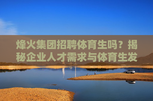 烽火集团招聘体育生吗?揭秘企业人才需求与体育生发展机遇,烽火集团体育生招聘,企业人才需求与发展机遇揭秘 烽火集团招聘体育生吗?揭秘企业人才需求与体育生发展机遇,烽火集团体育生招聘,企业人才需求与发展机遇揭秘