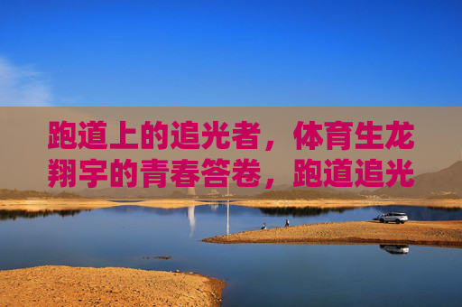 跑道上的追光者,体育生龙翔宇的青春答卷,跑道追光者,龙翔宇的青春答卷 跑道上的追光者,体育生龙翔宇的青春答卷,跑道追光者,龙翔宇的青春答卷