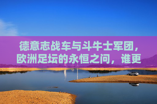 德意志战车与斗牛士军团,欧洲足坛的永恒之问,谁更强?德意志战车与斗牛士军团,欧洲足坛的永恒之问 德意志战车与斗牛士军团,欧洲足坛的永恒之问,谁更强?德意志战车与斗牛士军团,欧洲足坛的永恒之问