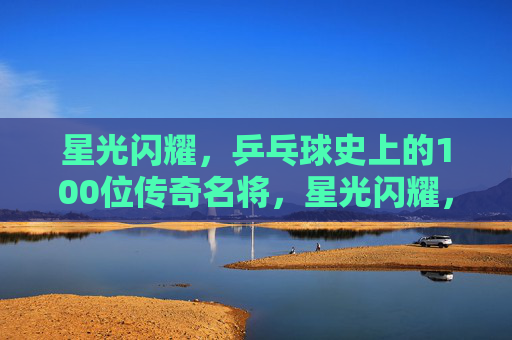 星光闪耀,乒乓球史上的100位传奇名将,星光闪耀,乒乓球史100位传奇名将 星光闪耀,乒乓球史上的100位传奇名将,星光闪耀,乒乓球史100位传奇名将