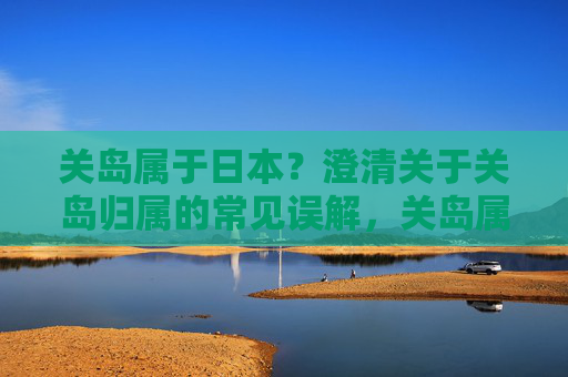 关岛属于日本?澄清关于关岛归属的常见误解,关岛属于日本?澄清关岛归属的常见误解 关岛属于日本?澄清关于关岛归属的常见误解,关岛属于日本?澄清关岛归属的常见误解