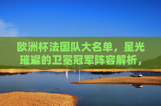 欧洲杯法国队大名单,星光璀璨的卫冕冠军阵容解析,欧洲杯卫冕冠军法国队大名单,星光璀璨阵容解析 欧洲杯法国队大名单,星光璀璨的卫冕冠军阵容解析,欧洲杯卫冕冠军法国队大名单,星光璀璨阵容解析