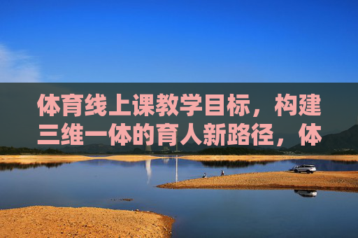 体育线上课教学目标，构建三维一体的育人新路径，体育线上课教学目标，三维一体的育人新路径构建