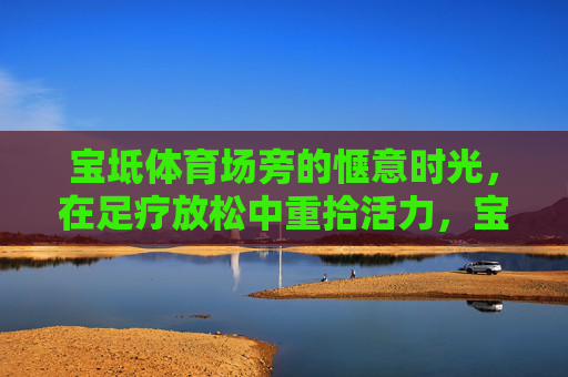 宝坻体育场旁的惬意时光,在足疗放松中重拾活力,宝坻体育场旁足疗,惬意时光重拾活力 宝坻体育场旁的惬意时光,在足疗放松中重拾活力,宝坻体育场旁足疗,惬意时光重拾活力