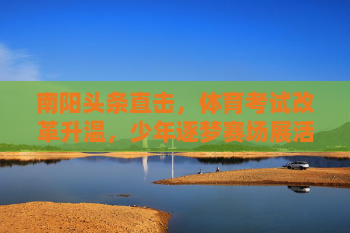 南阳头条直击,体育考试改革升温,少年逐梦赛场展活力,南阳体育考试改革升温,少年逐梦赛场展活力 南阳头条直击,体育考试改革升温,少年逐梦赛场展活力,南阳体育考试改革升温,少年逐梦赛场展活力