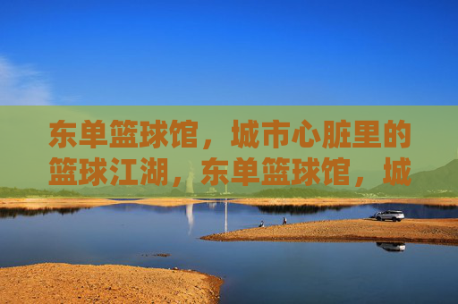 东单篮球馆,城市心脏里的篮球江湖,东单篮球馆,城市心脏的篮球江湖 东单篮球馆,城市心脏里的篮球江湖,东单篮球馆,城市心脏的篮球江湖