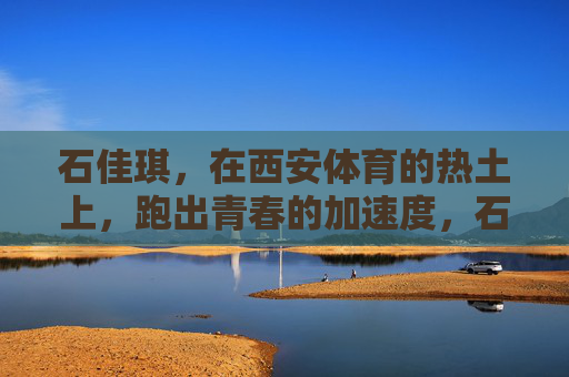 石佳琪，在西安体育的热土上，跑出青春的加速度，石佳琪，西安体育热土上的青春加速度