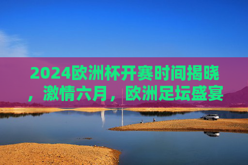 2024欧洲杯开赛时间揭晓，激情六月，欧洲足坛盛宴即将开启，2024欧洲杯开赛时间揭晓，六月足坛盛宴启幕