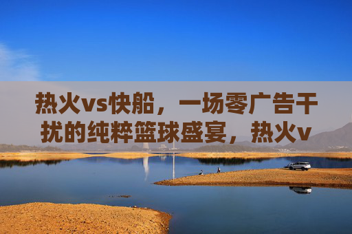 热火vs快船,一场零广告干扰的纯粹篮球盛宴,热火vs快船,零广告干扰的纯粹篮球盛宴 热火vs快船,一场零广告干扰的纯粹篮球盛宴,热火vs快船,零广告干扰的纯粹篮球盛宴
