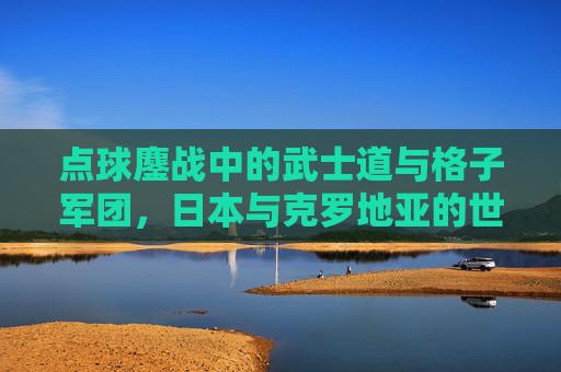 点球鏖战中的武士道与格子军团,日本与克罗地亚的世界杯碰撞,武士道战格子军团,世界杯点球鏖战 点球鏖战中的武士道与格子军团,日本与克罗地亚的世界杯碰撞,武士道战格子军团,世界杯点球鏖战