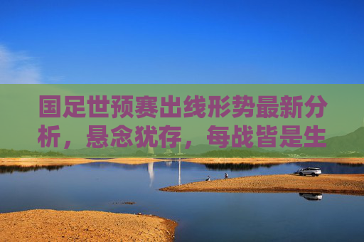 国足世预赛出线形势最新分析,悬念犹存,每战皆是生死考验,国足世预赛出线,生死考验,悬念犹存 国足世预赛出线形势最新分析,悬念犹存,每战皆是生死考验,国足世预赛出线,生死考验,悬念犹存