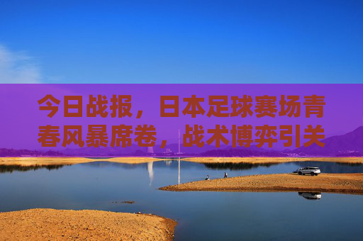 今日战报,日本足球赛场青春风暴席卷,战术博弈引关注,日本足球青春风暴席卷,战术博弈引关注 今日战报,日本足球赛场青春风暴席卷,战术博弈引关注,日本足球青春风暴席卷,战术博弈引关注
