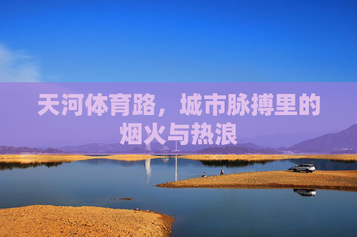 天河体育路,城市脉搏里的烟火与热浪 天河体育路,城市脉搏里的烟火与热浪
