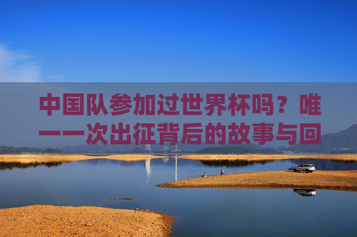 中国队参加过世界杯吗?唯一一次出征背后的故事与回响,中国队唯一一次世界杯出征,背后的故事与回响 中国队参加过世界杯吗?唯一一次出征背后的故事与回响,中国队唯一一次世界杯出征,背后的故事与回响