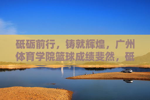 砥砺前行,铸就辉煌,广州体育学院篮球成绩斐然,砥砺前行铸就辉煌 广州体育学院篮球成绩斐然 砥砺前行,铸就辉煌,广州体育学院篮球成绩斐然,砥砺前行铸就辉煌 广州体育学院篮球成绩斐然