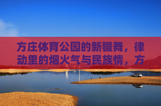 方庄体育公园的新疆舞,律动里的烟火气与民族情,方庄体育公园新疆舞,律动里的烟火气与民族情 方庄体育公园的新疆舞,律动里的烟火气与民族情,方庄体育公园新疆舞,律动里的烟火气与民族情