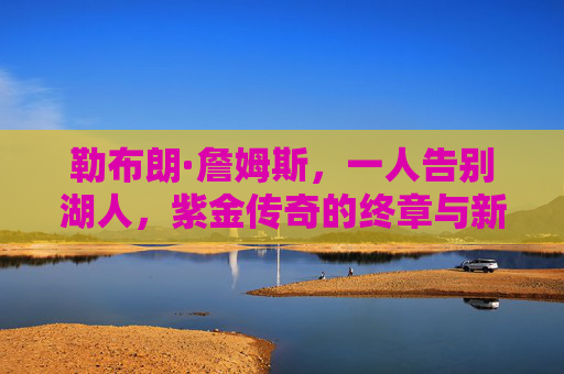 勒布朗·詹姆斯,一人告别湖人,紫金传奇的终章与新征程,紫金终章,新程再启,勒布朗告别湖人 勒布朗·詹姆斯,一人告别湖人,紫金传奇的终章与新征程,紫金终章,新程再启,勒布朗告别湖人