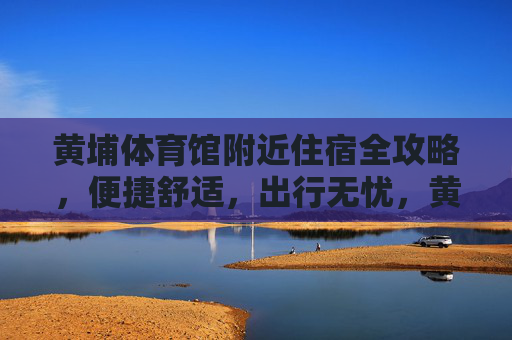 黄埔体育馆附近住宿全攻略,便捷舒适,出行无忧,黄埔体育馆附近住宿全攻略,便捷舒适,出行无忧 黄埔体育馆附近住宿全攻略,便捷舒适,出行无忧,黄埔体育馆附近住宿全攻略,便捷舒适,出行无忧