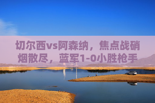 切尔西vs阿森纳,焦点战硝烟散尽,蓝军1-0小胜枪手,积分榜格局再变,切尔西1-0小胜阿森纳,积分榜格局再变 切尔西vs阿森纳,焦点战硝烟散尽,蓝军1-0小胜枪手,积分榜格局再变,切尔西1-0小胜阿森纳,积分榜格局再变