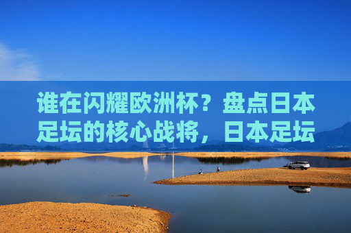 谁在闪耀欧洲杯?盘点日本足坛的核心战将,日本足坛核心战将闪耀欧洲杯 谁在闪耀欧洲杯?盘点日本足坛的核心战将,日本足坛核心战将闪耀欧洲杯