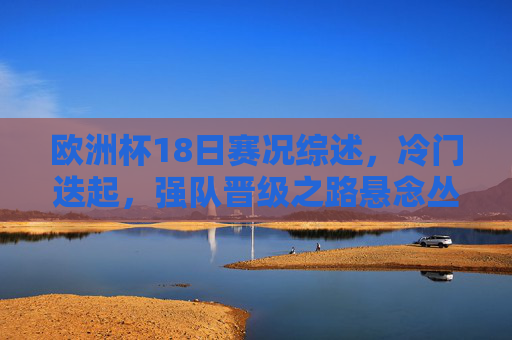 欧洲杯18日赛况综述,冷门迭起,强队晋级之路悬念丛生,欧洲杯18日,冷门迭起,强队晋级悬念丛生 欧洲杯18日赛况综述,冷门迭起,强队晋级之路悬念丛生,欧洲杯18日,冷门迭起,强队晋级悬念丛生