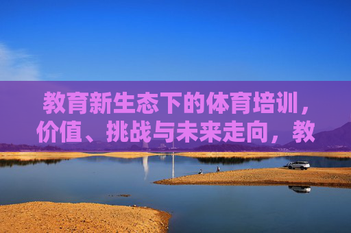 教育新生态下的体育培训,价值、挑战与未来走向,教育新生态下体育培训的价值、挑战及未来走向 教育新生态下的体育培训,价值、挑战与未来走向,教育新生态下体育培训的价值、挑战及未来走向