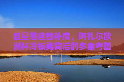 巨星落座替补席,阿扎尔欧洲杯冷板凳背后的多重考量,阿扎尔欧洲杯冷板凳背后的多重考量 巨星落座替补席,阿扎尔欧洲杯冷板凳背后的多重考量,阿扎尔欧洲杯冷板凳背后的多重考量