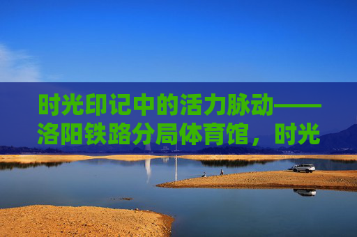 时光印记中的活力脉动——洛阳铁路分局体育馆，时光印记中的活力脉动——洛阳铁路分局体育馆