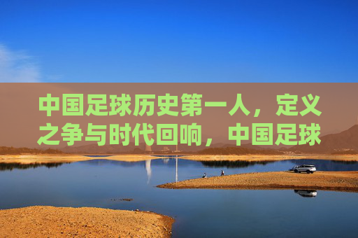 中国足球历史第一人,定义之争与时代回响,中国足球历史第一人,定义之争与时代回响 中国足球历史第一人,定义之争与时代回响,中国足球历史第一人,定义之争与时代回响