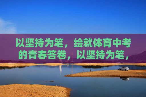以坚持为笔，绘就体育中考的青春答卷，以坚持为笔，绘就体育中考的青春答卷