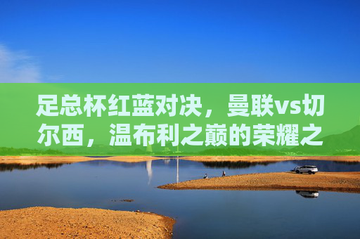 足总杯红蓝对决,曼联vs切尔西,温布利之巅的荣耀之战,足总杯红蓝对决,曼联vs切尔西温布利之巅的荣耀之战 足总杯红蓝对决,曼联vs切尔西,温布利之巅的荣耀之战,足总杯红蓝对决,曼联vs切尔西温布利之巅的荣耀之战
