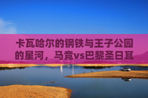 卡瓦哈尔的钢铁与王子公园的星河，马竞vs巴黎圣日耳曼，欧冠宿命里的攻防史诗，钢铁星河撞欧冠宿命，攻防史诗