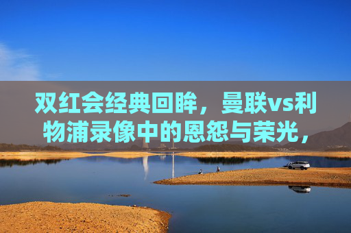双红会经典回眸,曼联vs利物浦录像中的恩怨与荣光,双红会经典回眸,曼联vs利物浦的恩怨与荣光 双红会经典回眸,曼联vs利物浦录像中的恩怨与荣光,双红会经典回眸,曼联vs利物浦的恩怨与荣光