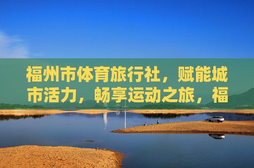 福州市体育旅行社,赋能城市活力,畅享运动之旅,福州市体育旅行社,赋能活力,畅享运动之旅 福州市体育旅行社,赋能城市活力,畅享运动之旅,福州市体育旅行社,赋能活力,畅享运动之旅
