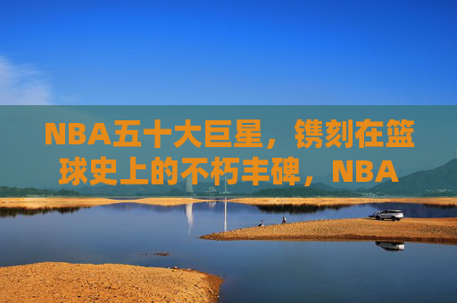 NBA五十大巨星，镌刻在篮球史上的不朽丰碑，NBA五十大巨星，篮球史上的不朽丰碑