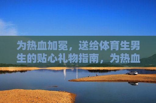 为热血加冕，送给体育生男生的贴心礼物指南，为热血加冕，体育生男生贴心礼物指南