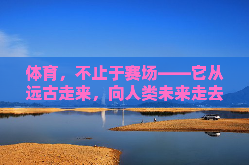 体育,不止于赛场——它从远古走来,向人类未来走去,体育,穿越时空的生命脉动 体育,不止于赛场——它从远古走来,向人类未来走去,体育,穿越时空的生命脉动
