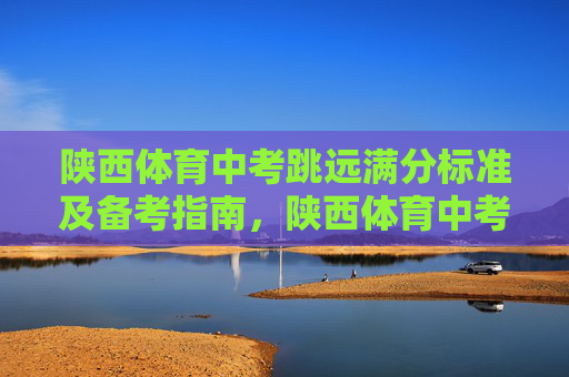 陕西体育中考跳远满分标准及备考指南,陕西体育中考跳远满分标准与备考指南 陕西体育中考跳远满分标准及备考指南,陕西体育中考跳远满分标准与备考指南