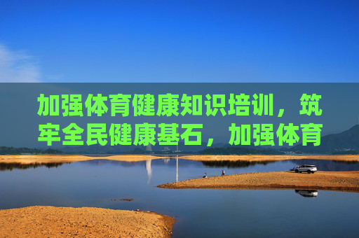 加强体育健康知识培训，筑牢全民健康基石，加强体育健康知识培训 筑牢全民健康基石