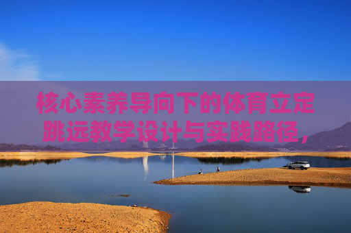 核心素养导向下的体育立定跳远教学设计与实践路径,核心素养导向下的体育立定跳远教学设计与实践路径 核心素养导向下的体育立定跳远教学设计与实践路径,核心素养导向下的体育立定跳远教学设计与实践路径