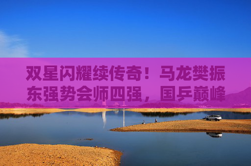 双星闪耀续传奇!马龙樊振东强势会师四强,国乒巅峰对决在即,双星闪耀续传奇!马龙樊振东巅峰对决在即 双星闪耀续传奇!马龙樊振东强势会师四强,国乒巅峰对决在即,双星闪耀续传奇!马龙樊振东巅峰对决在即