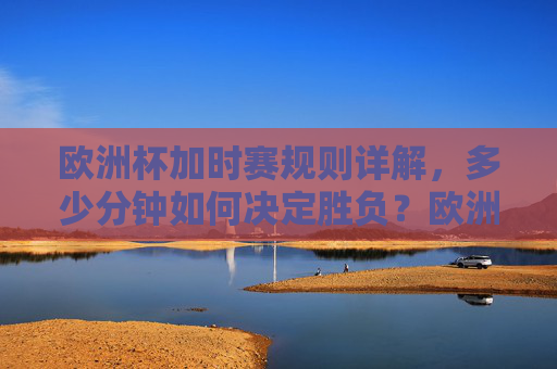 欧洲杯加时赛规则详解,多少分钟如何决定胜负?欧洲杯加时赛规则,时长与胜负判定详解 欧洲杯加时赛规则详解,多少分钟如何决定胜负?欧洲杯加时赛规则,时长与胜负判定详解