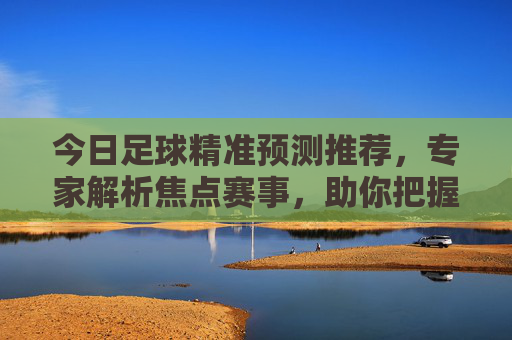 今日足球精准预测推荐,专家解析焦点赛事,助你把握赛场先机,今日足球精准预测推荐,专家解析焦点赛事,助你把握赛场先机 今日足球精准预测推荐,专家解析焦点赛事,助你把握赛场先机,今日足球精准预测推荐,专家解析焦点赛事,助你把握赛场先机