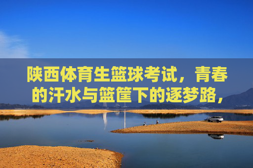 陕西体育生篮球考试,青春的汗水与篮筐下的逐梦路,陕西体育生篮球考试,汗水浇灌篮筐下的青春逐梦路 陕西体育生篮球考试,青春的汗水与篮筐下的逐梦路,陕西体育生篮球考试,汗水浇灌篮筐下的青春逐梦路