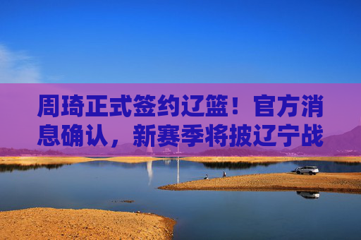 周琦正式签约辽篮!官方消息确认,新赛季将披辽宁战袍,周琦正式签约辽篮 周琦正式签约辽篮!官方消息确认,新赛季将披辽宁战袍,周琦正式签约辽篮