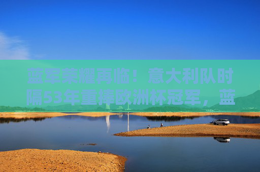 蓝军荣耀再临!意大利队时隔53年重捧欧洲杯冠军,蓝军荣耀再临!意大利时隔53年重捧欧洲杯冠军 蓝军荣耀再临!意大利队时隔53年重捧欧洲杯冠军,蓝军荣耀再临!意大利时隔53年重捧欧洲杯冠军